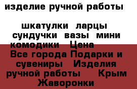 изделие ручной работы : шкатулки, ларцы, сундучки, вазы, мини комодики › Цена ­ 500 - Все города Подарки и сувениры » Изделия ручной работы   . Крым,Жаворонки